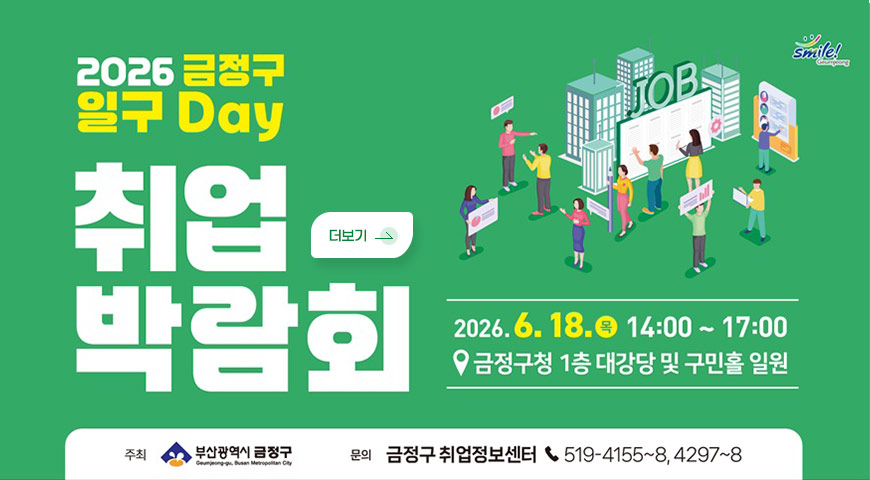 5.21.(목) ~ 6.18.(목) / 2026년 금정구 일구Day 취업박람회 개최 smile! Geumjeong
2026 금정구 일구 Day
취업 박람회

2026.6.18.9 14:00 ~ 17:00
금정구청 1층 대강당 및 구민홀 일원
주최 : 부산광역시 금정구
문의 : 금정구 취업정보센터 519-4155~8,4297~8

더보기