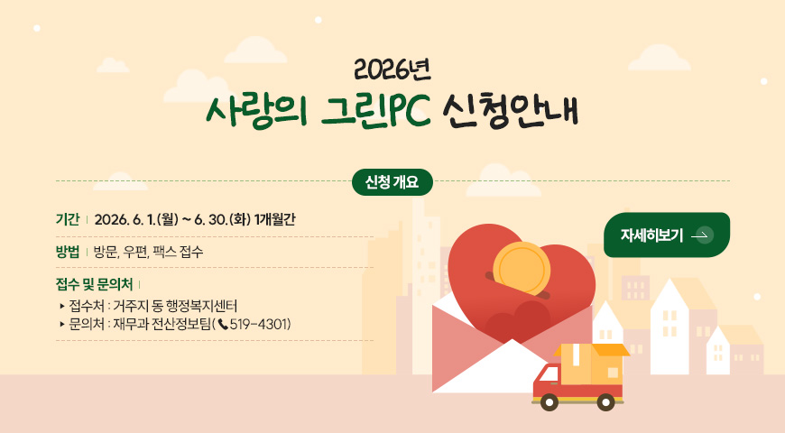 6.1.(월) ~ 6.30.(화) / 2026년 사랑의 그린PC 신청 안내 2026년
사랑의 그린PC 신청안내

신청 개요기간 | 2026. 6. 1.(월) ~ 6. 30.(화) 1개월간

방법 | 방문, 우편, 팩스 접수

접수 및 문의처 |
▸접수처 : 거주지 동 행정복지센터
▸문의처 : 재무과 전산정보팀(☎519-4301)

자세히보기 >