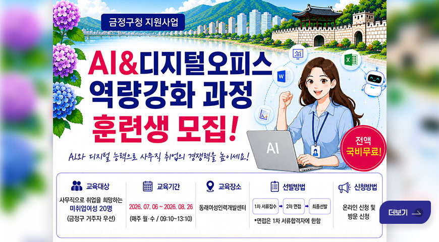 6.1.(월) ~ 6.26.(금) / AI·디지털오피스 역량강화 프로그램 금정구청 지원사업

AI·디지털오피스 역량강화 과정
AI와 디지털 능력으로 사무직 취업의 경쟁력을 높이세요!
전액 국비무료!

교육대상
사무직으로 취업을 희망하는 미취업여성 20명
(금정구 거주자 우선)

교육기간
2026.07.06~2026.08.26
(매주 월·수/ 09:10~13:10)

교육장소
동래여성인력개발센터


선발방법
1차 서류접수 - 2차 면접 - 최종선발
*면접은 1차 서류합격자에 한함

신청방법
온라인 신청 및 방문 신청

더보기