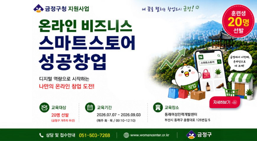 6.1.(월) ~ 6.26.(금) / 온라인 비즈니스, 스마트스토어 성공창업 프로그램 금정구청 지원사업
온라인 비즈니스 스마트스토어 성공창업

디지털 역량으로 시작하는 나만의 온라인 창업 도전!

내 꿈을 펼치는 창업도시 금정!

훈련생 20명 선발

교육대상
20명 선발 (금정구 거주자 우선)

교육기간
2026.07.07 ~ 2026.09.03. (매주 화·목 / 09:10 ~ 12:10)

교육장소
동래여성인력개발센터 부산시 동래구 충렬대로 126번길 5

자세히보기 >

상담 및 접수안내
051-503-7268

www.womancenter.or.kr

금정구
