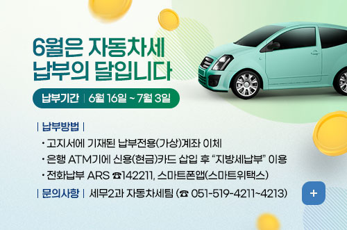 6월은 자동차세 납부의 달입니다 6월은 자동차세 납부의 달입니다
납부기간 : 6월 16일 ~ 7월 3일
납부방법 
- 고지서에 기재된 납부전용(가상)계좌 이체 
- 은행 ATM기에 신용(현금)카드 삽입 후 “지방세납부” 이용
- 전화납부 ARS ☎142211, 스마트폰앱(스마트위택스) 
문의사항 : 세무2과 자동차세팀 (☎ 051-519-4211~4213)
더보기