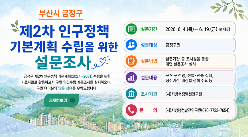 6.4.(목) ~ 6.19.(금) / 「금정구 제2차 인구정책 기본계획」 수립을 위한 설문조사 부산시 금정구
제2차 인구정책 기본계획 수립을 위한 설문조사
금정구 제2차 인구정책 기본계획(2027~2031) 수립을 위한
기초자료로 활용하고자 구민 의견수렴 설문조사를 실시하오니,
구민 여러분의 많은 참여를 부탁드립니다.
설문기간 : 2026. 6. 4.(목) ~ 6. 19.(금) ※ 예정
설문대상 : 금정구민
설문방법 : 설문기간 중 조사원을 통한 대면 설문조사 실시
설문내용 : 구 인구 전망, 전입 · 전출 실태, 정주여건, 대상별 정책 수요 등
조사기관 : (사)지방행정발전연구원
문의 : (사)지방행정발전연구원(070-7733-7654)
자세히보기