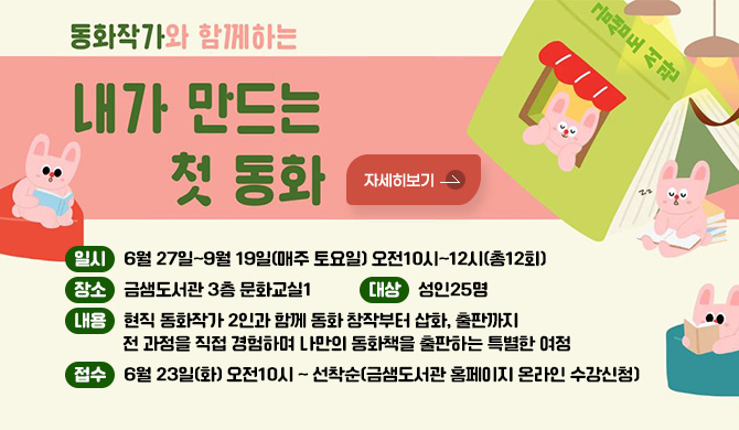 동화작가와 함께하는 내가 만드는 첫 동화
일시: 6월 27일~9월 19일(매주 토요일) 오전10시~12시(총12회)
장소: 금샘도서관 3층 문화교실1
대상: 성인25명
내용: 현직 동화작가 2인과 함께 동화 창작부터 삽화, 출판까지 전 과정을 직접 경험하며 나만의 동화책을 출판하는 특별한 여정
접수: 6월 23일(화) 오전10시 ~ 선착순(금샘도서관 홈페이지 온라인 수강신청)
자세히보기