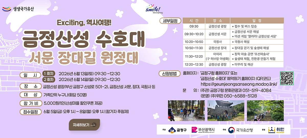생생국가유산 / smile! Geumjeong
Exciting, 역사여행!
금정산성 수호대 서문 장대길 원정대

일시 : 
1회차 2026년 6월 13일(토) 09:30~12:30
2회차 2026년 6월 14일(일) 09:30~12:30
장소 : 금정산성 광장(부산 금정구 산성로 501-2), 금정산성 서문, 장대, 국청사 등
대상 : 가족단위 누구나(회당 50명)
참가비 : 5,000원/1인(산성마을 할인쿠폰 제공)
접수일정 : 6월 5일(금) 오후 1시~8일(월) 오후 1시[참가자 추첨제]
자세히보기

세부일정 : 
시간 / 장소 / 일정
09:30 / 금정산성 광장 / · 접수 및 버스 탑승
09:30~10:20 / 금정산성 서문 / · 금정산성 서문 해설 · 미션 게임 열려라! 금정산성 서문
10:20~10:50 / 국청사 / · 국청사 해설
10:50~11:30 / 금정산성 장대 / · 장대길 걷기 및 숲생태 해설
11:30~12:20 / 아이리(구 허브랑 야생화) / · 창작 마술 공연 조선마술사 · 숲생태 체험, 친환경 만들기 체험
12:20~12:30 / 금정산성 광장 / · 마무리 및 해산

신청방법 : 
홈페이지 : 금정구청 홈페이지 또는
금정산성 수호대 예약하기 홈페이지 (QR코드)
https://geumjeongsanseong.modoo.link/
문의 : 
(주관) 금정구청 문화관광과 051-519-4084
(운영) (주)위민 050-6588-5128

QR코드 (링크 바로가기 : https://m.site.naver.com/1NuQ2)

주관 금정구, 부산광역시
주최 국가유산청
운영 위민
