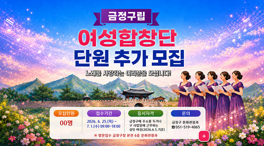 6.8.(월) ~ 7.7.(화) / 2026 금정구 여성합창단 단원 추가 모집 금정구립 여성합창단 단원 추가 모집

노래를 사랑하는 여러분을 모십니다!

모집인원 00명
접수기간 2026.6.25.(목) ~ 7.1.(수) 09:00 ~ 18:00

응시자격
금정구에 주소를 두거나 구 사업장에 근무하는 성인 여성(2026.6.5. 기준)

문의
금정구 문화관광과 051-519-4065

※ 방문접수 금정구청 본관 6층 문화관광과

더보기+