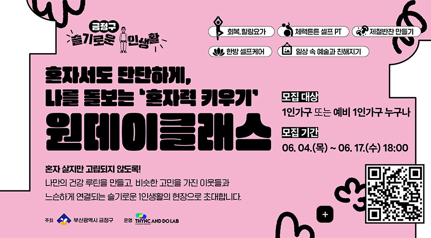 6.8.(월) ~ 6.20.(토) / 1인가구 혼자력 키우기 원데이클래스 금정구 슬기로운 주민생활

혼자서도 단단하게
나를 돌보는 혼자력 키우기
원데이 클래스

회복,힐링요가
체력튼튼 셀프 PT
제철반찬 만들기
한방 셀프케어
일상 속 예술과 친해지기

모집대상
1인가구 또는 예비 1인가구 누구나

모집기간
06.04.(목) ~ 06.17.(수) 18:00

혼자 살지만 고립되지 않도록!

나만의 건강 루틴을 만들고, 비슷한 고민을 가진 이웃들과 느슨하게 연결되는 슬기로운 1인생활의 현장으로 초대합니다.

부산광역시 금정구
운영 THYNC AND DO LAB

QR코드링크(https://m.site.naver.com/29kca)

더보기+