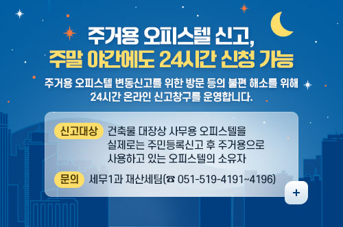 주거용 오피스텔 신고, 주말 야간에도 24시간 신청 가능 주거용 오피스텔 신고, 주말 야간에도 24시간 신청 가능

주거용 오피스텔 변동신고를 위한 방문 등의 불편 해소를 위해
24시간 온라인 신고창구를 운영합니다.
신고대상 : 건축물 대장상 사무용 오피스텔을 실제로는 주민등록신고 후 주거용으로 사용하고 있는 오피스텔의 소유자
문의 : 세무1과 재산세팀(☎ 051-519-4191~4196)
더보기