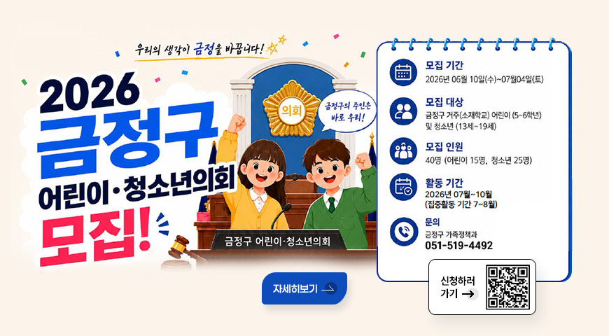 6.11.(목) ~ 7.4.(토) / 금정구 어린이·청소년의회 의원 모집 우리의 생각이 금정을 바꿉니다!
2026 금정구 어린이·청소년의회 모집!

금정구의 주인은 바로 우리!

금정구 어린이·청소년의회
모집 기간 : 2026년 06월 10일(수)~07월04일(토)
모집 대상 : 금정구 거주(소재학교) 어린이 (5~6학년) 및 청소년 (13세~19세)
모집 인원 : 40명 (어린이 15명, 청소년 25명)
활동 기간 : 2026년 07월~10월 (집중활동 기간 7~8월)
문의 : 금정구 가족정책과 051-519-4492

자세히보기

신청하러가기 → QR코드 (링크 바로가기 : https://m.site.naver.com/29G2m)