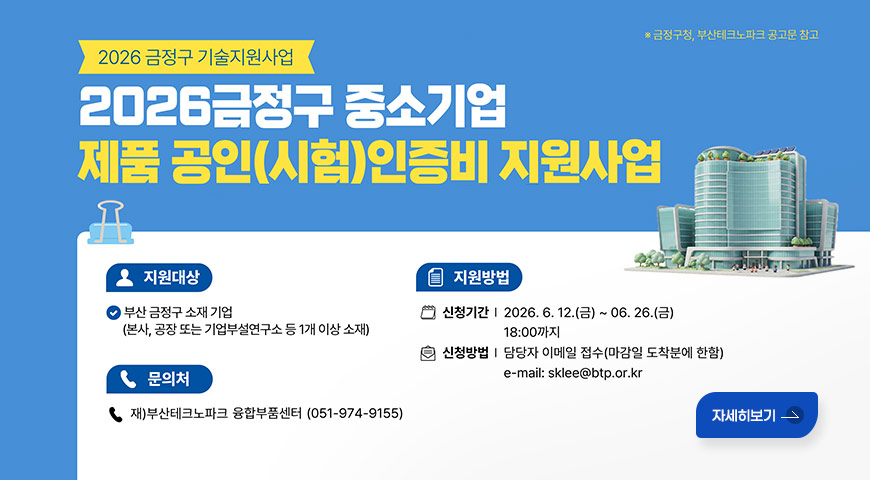 6.12.(금) ~ 6.26.(금) / 2026년 금정구 중소기업 기술지원(제품 공인(시험)인증비) 지원 사업 안내 * 금정구청, 부산테크노파크 공고문 참고

2026 금정구 기술지원사업
2026금정구 중소기업 제품 공인(시험)인증비 지원사업

지원대상
부산 금정구 소재 기업
(본사, 공장 또는 기업부설연구소 등 1개 이상 소재)

문의처
재)부산테크노파크 융합부품센터 (051-974-9155)

지원방법
신청기간 | 2026.6. 12.(금) ~ 06. 26.(금)
18:00까지
신청방법 | 담당자 이메일 접수(마감일 도착분에 한함)
e-mail: sklee@btp.or.kr

자세히보기