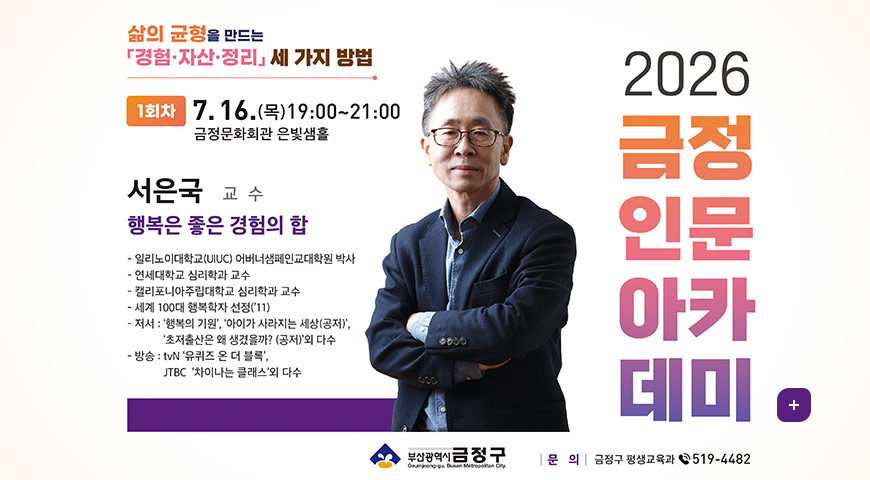 삶의 균형을 만드는
경험·자산·정리 세 가지 방법
2026 금정인문아카데미
1회차 7.16.(목)19:00~21:00
금정문화회관 은빛샘홀
서은국 교 수
행복은 좋은 경험의 합
- 일리노이대학교(UIUC) 어버너샘페인교대학원 박사
- 연세대학교 심리학과 교수
- 캘리포니아주립대학교 심리학과 교수
- 세계 100대 행복학자 선정('11)
- 저서 : 행복의 기원, 아이가 사라지는 세상(공저),
초저출산은 왜 생겼을까? (공저)외 다수
- 방송 : tvN 유퀴즈 온 더 블록,
JTBC 차이나는 클래스외 다수
부산광역시 금정구
문의 : 금정구 평생교육과 3519-4482
더보기