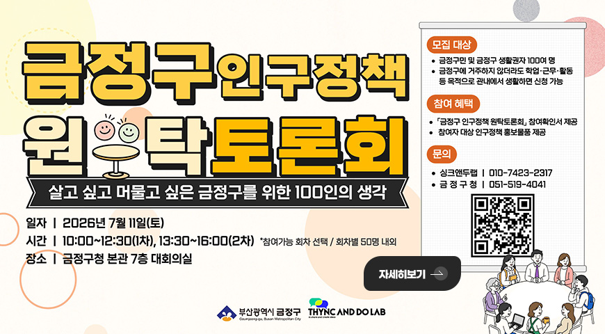 금정구인구정책 원탁토론회
살고 싶고 머물고 싶은 금정구를 위한 100인의 생각
일자 | 2026년 7월 11일(토)
시간 | 10:00 ~ 12:30(1차), 13:30~16:00(2차) *참여가능 회차 선택 / 회차별 50명 내외
장소 | 「금정구청 본관 7층 대회의실」
모집대상
·금정구민 및 금정구 생활권자 100여 명
·금정구에 거주하지 않더라도 학업·근무·활동 등 목적으로 관내에서 생활하면 신청 가능
참여혜택
·「금정구 인구정책 원탁토론회」 참여확인서 제공
· 참여자 대상 인구정책 홍보물품 제공
문의
·싱크앤두랩 | 010-7423-2317
·금정구청 | 051-519-4041
QR코드링크 (https://m.site.naver.com/2aoJh)
자세히보기 >