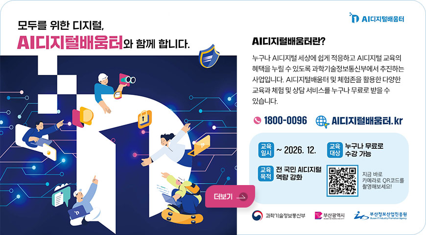 AI디지털배움터
모두를 위한 디지털,
AI디지털배움터와 함께 합니다.
AI디지털배움터란?
누구나 AI디지털 세상에 쉽게 적응하고 AI디지털 교육의 혜택을 누릴 수 있도록 과학기술정보통신부에서 추진하는 사업입니다. AI디지털배움터 및 체험존을 활용한 다양한 교육과 체험 및 상담 서비스를 누구나 무료로 받을 수 있습니다.
1800-0096 / AI디지털배움터.kr
교육일시 : ~2026. 12.
교육대상 : 누구나 무료로 수강 가능
교육목적 : 전 국민 AI디지털 역량 강화
QR코드 (링크 바로가기 : https://m.site.naver.com/2aF2H)
지금 바로 카메라로 QR코드를 촬영해보세요!
과학기술정보통신부 / 부산광역시 / 부산정보산업진흥원
더보기