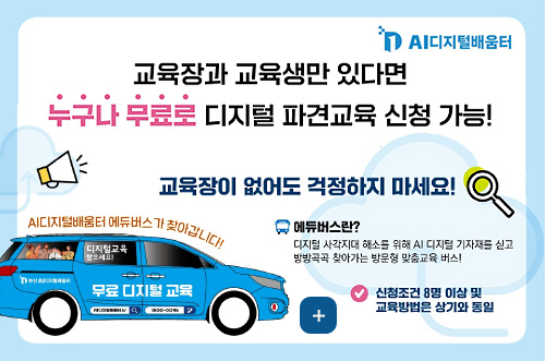 2026년 AI디지털배움터 파견교육 신청 안내 AI디지털배움터

교육장과 교육생만 있다면 누구나 무료로 디지털 파견교육 신청 가능!

교육장이 없어도 걱정하지 마세요!

AI디지털배움터 에듀버스가 찾아갑니다!

에듀버스란?
디지털 사각지대 해소를 위해 AI 디지털 기자재를 싣고 방방곡곡 찾아가는 방문형 맞춤교육 버스!

더보기+

신청조건 8명 이상 및 교육방법은 상기와 동일