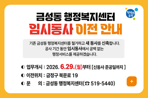 금성동 행정복지센터 임시동사 이전 청렴韓 금정
금성동 행정복지센터 임시동사 이전 안내
기존 금성동 행정복지센터를 철거하고 새 동사를 신축합니다.
공사 기간 동안 임시동사에서 공백 없는
행정서비스를 제공하겠습니다.

업무개시 : 2026. 6.29.(월)부터 [신동사 준공일까지]
이전위치 : 금정구 북문로 19
문의 : 금성동 행정복지센터(☎ 519-5440)
더보기