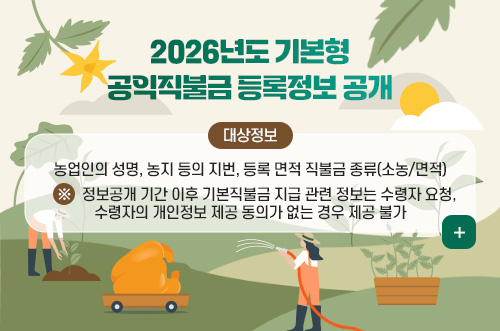 2026년도 기본형 공익직불금 지급정보 공개 2026년도 기본형
공익직불금 등록정보 공개

대상정보
농업인의 성명, 농지 등의 지번, 등록 면적 직불금 종류(소농/면적)
※ 정보공개 기간 이후 기본직불금 지급 관련 정보는 수령자 요청, 수령자의 개인정보 제공 동의가 없는 경우 제공 불가

더보기 +