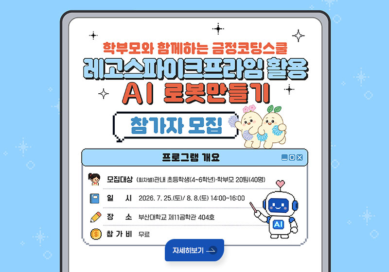 학부모와 함께하는 금정코딩스쿨
레고스파이크프라임 활용
AI 로봇만들기 참가자 모집

프로그램 개요
모집대상 : (회차별)관내 초등학생(4~6학년)·학부모 20팀(40명)
일시 : 2026.7.25.(토)/ 8.8.(토) 14:00~16:00
장소 : 부산대학교 제11공학관 404호
참가비 : 무료
자세히보기