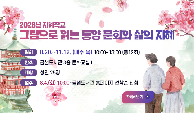 2026년 지혜학교
그림으로 읽는 동양 문화와 삶의 지혜
일시 8.20.~11.12. (매주 목) 10:00~13:00 (총12회)
장소 금샘도서관 3층 문화교실1
대상 성인 25명
접수 8.4.(화) 10:00~금샘도서관 홈페이지 선착순 신청
자세히보기 >