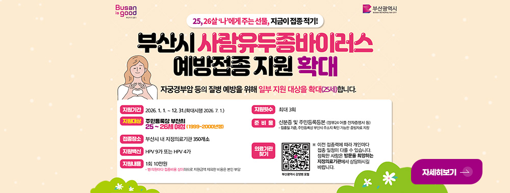 부산시 사람유두종바이러스 예방접종사업 지원 시행

자궁경부암 등의 질병 예방을 위해 일부 지원 대상을 확대(25세) 합니다.

지원기간 : 2026.1.1. ~ 12.31. (확대시행 2026.7.1.)
지원대상 : 주민등록상 부산시 25~26세 여성
접종장소 : 부산시 내 지정의료기관 350개소
지원백신 : HPV 9가 또는 HPV 4가
지원내용 : 1회 10만원 · 병·의원마다 접종비용 상이하므로 지원금액 제외한 비용은 본인 부담
지원횟수 : 최대 3회
준비물 : 신분증 및 주민등록등본 (정부24 어플 전자증명서 등)
·접종일 기준, 주민등록상 부산시 주소지 확인 가능한 증빙자료 지참
의료기관 찾기 : QR코드링크(https://m.site.naver.com/1Al5s) 부산광역시 감염병 포털

※ 이전 접종력에 따라 개인 접종 일정이 다를 수 있습니다. 정확한 사항은 방문을 희망하는 지정의료기관에서 상담하시길 바랍니다.

자세히보기 >