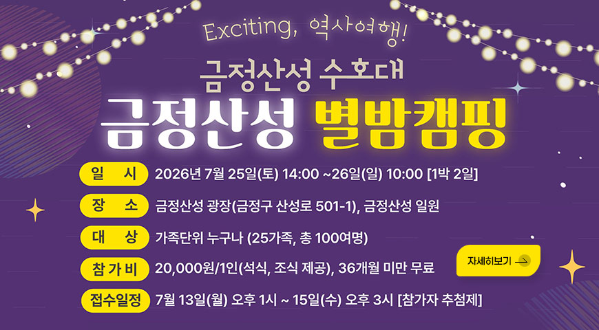 Exciting, 역사여행!
금정산성 수호대 금정산성 별밤캠핑
일시 : 2026년 7월 25일(토) 14:00 ~26일(일) 10:00 [1박 2일]
장소 : 금정산성 광장(금정구 산성로 501-1), 금정산성 일원
대상 : 가족단위 누구나 (25가족, 총 100여명)
참가비 : 20,000원/1인(석식, 조식 제공), 36개월 미만 무료
접수일정 : 7월 13일(월) 오후 1시 ~ 15일(수) 오후 3시 [참가자 추첨제]
자세히보기