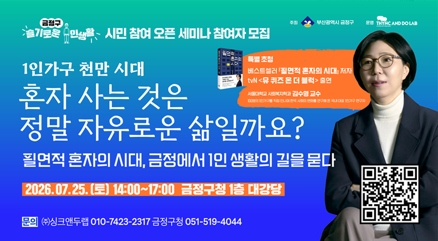 금정구 슬기로운 주민생활
시민 참여 오픈 세미나 참여자 모집
부산광역시 금정구 /
1인가구 천만시대
혼자 사는 것은 정말 자유로운 삶일까요?
필연적 혼자의 시대, 금정에서 1인 생활의 길을 묻다
2026.07.25.(토) 14:00~17:00 금정구청 1층 대강당
문의(주) 싱크앤두랩 금정구청 051-519-4044
-특별초청: 베스트셀러 필연적 혼자의 시대 저자
tvn 뮤 퀴즈 온 더블럭 출연
-서울대학교 사회ㄹ복지학과 김수영 교수
qr코드 ( https://www.geumjeong.go.kr/board/view.geumj?boardId=BBS_0000004&menuCd=DOM_000000124002001000&paging=ok&startPage=1&categoryCode2=1&dataSid=979788)