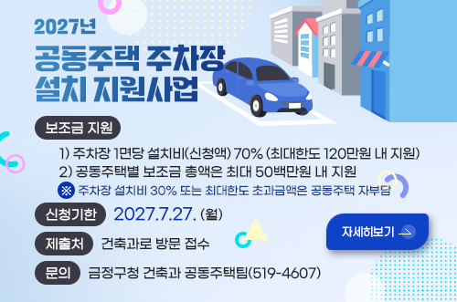 2027년
공동주택 주차장설치 지원사업

보조금 지원
    1) 주차장 1면당 설치비(신청액) 70% (최대한도 120만원 내 지원)
    2) 공동주택별 보조금 총액은 최대 50백만원 내 지원
    ※ 주차장 설치비 30% 또는 최대한도 초과금액은 공동주택 자부담
신청기한 2027.7.27. (월)
제출처 건축과로 방문 접수 
문의 금정구청 건축과 공동주택팀(519-4607)

자세히보기 >