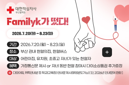 하반기 부산시 중·장년층 헌혈증진 캠페인, “마음이 따뜻한 헌혈 영웅” 대한적십자사
Familyk가 떴다!
2026.7.20(월) ~ 8.23(일)

기간 2026.7.20.(월) ~ 8.23.(일)
장소 부산 관내 헌혈의집, 헌혈버스
대상 어린이집, 유치원, 초중고 자녀가 있는 헌혈자
혜택 가정통신문 제시 or 자녀 동반 헌혈 참여시 다이소상품권 추가증정 

※ 다모아앱, 카톡안내분 등 학교(교육청) 안내문 제시(촬영본도가능) [ 단, 2026년 안내문에 한함 ]

자세히보기 >