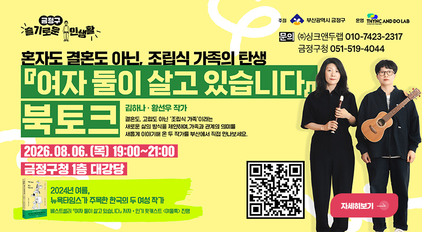 금정구 슬기로운 주민생활
혼자도 결혼도 아닌, 조립식 가족의 탄생
「여자 둘이 살고 있습니다」북토크
김하나·황선우 작가
결혼도, 고립도 아닌 조립식 가족 이라는 새로운 삶의 방식을 제안하며, 가족과 관계의 의미를 새롭게 이야기해 온 두 작가를 부산에서 직접 만나보세요.
2026.08.06. (목) 19:00 ~ 21:00
금정구청 1층 대강당
2024년 여름, 뉴옥타임스가 주목한 한국의 두 여성 작가
베스트셀러 「여자 둘이 살고 있습니다」 저자·인기 팟캐스트 <여둘톡> 진행
주최 부산광역시 금정구
운영 THYNC AND DO LAB
문의
(주)싱크앤두랩 010-7423-2317
금정구청 051-519-4044
QR코드링크(https://m.site.naver.com/2cxhs)
자세히보기 >