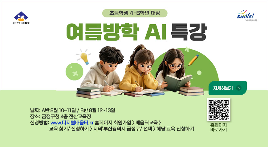 부산광역시 금정구 / 스마일 금정
여름방학 ai 특강
-초등학생 4~6학년 대상

날짜: A반 8월 10~11일 / B반 8월 12~13일
장소: 금정구청 4층 전산교육장
신청방법: www.디지털배움터.kr 홈페이지 회원가입 > 배움터교육 > 
                 교육 찾기/ 신청하기 > 지역’부산광역시 금정구/ 선택 > 해당 교육 신청하기
qr코드 (https://www.geumjeong.go.kr/board/view.geumj?boardId=BBS_0000004&menuCd=DOM_000000124002001000&paging=ok&startPage=1&categoryCode2=1&dataSid=980219) 링크
바로가기