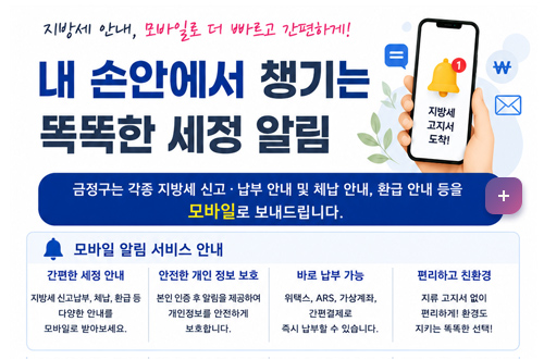 내 손안에서 챙기는 똑똑한 세정 알림 내 손안에서 챙기는 똑똑한 세정 알림

지방세 안내, 모바일로 더 빠르고 간편하게!
내 손안에서 챙기는 똑똑한 세정 알림
[금정구는 각종 지방세 신고, 나부 안내 및 체납 안내, 환급 안내등을 모바일로 보내드립니다]

모바일 알림 서비스 안내

1. 간편한 세정안내
-지방세 신고납부, 체납, 환급 등 다양한 안내를 모바일로 받아보세요.

2. 안전한 개인 정보 보호
-본인 인증 수 알림을 제공하여 개인 정보를 안전하게 보호합니다.

3. 바로 납부 가능
-위택스, ARS, 가상계좌, 간편결제로 즉시 납부 할 수 있습니다.

4. 편리하고 친환경
-지류 고지서 없이 편리하게 ! 혼경도 지키는 똑똑한 선택!

자세히보기